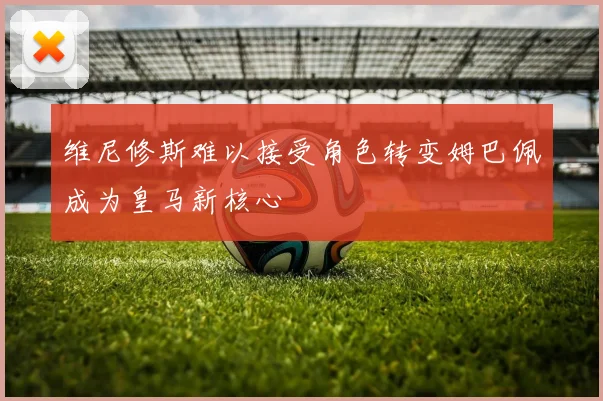 维尼修斯难以接受角色转变姆巴佩成为皇马新核心