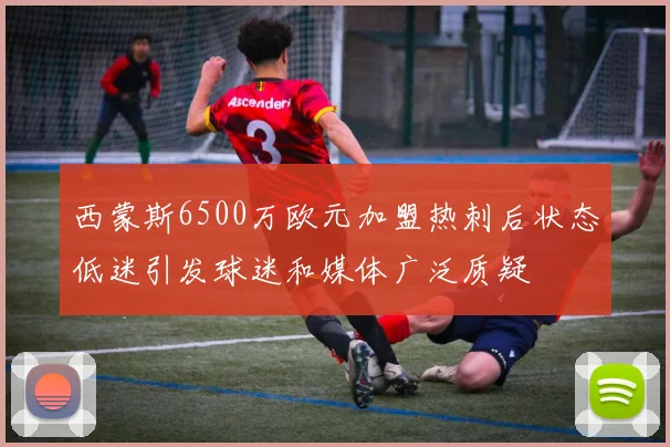 西蒙斯6500万欧元加盟热刺后状态低迷引发球迷和媒体广泛质疑