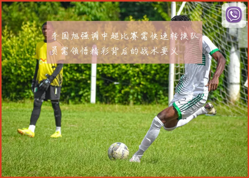 李国旭强调中超比赛需快速转换队员需领悟精彩背后的战术要义