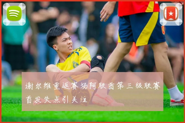 谢尔维重返赛场阿联酋第三级联赛首发失点引关注