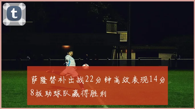 萨隆替补出战22分钟高效表现14分8板助球队赢得胜利