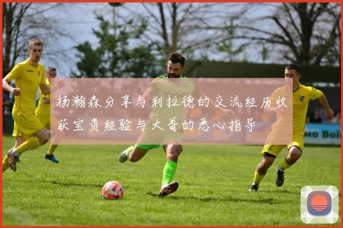 杨瀚森分享与利拉德的交流经历收获宝贵经验与大哥的悉心指导