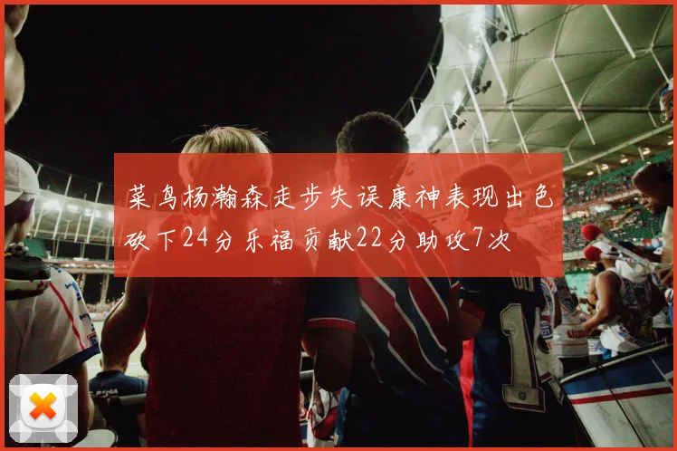 菜鸟杨瀚森走步失误康神表现出色砍下24分乐福贡献22分助攻7次