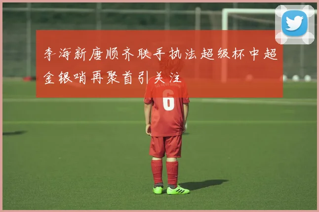 李海新唐顺齐联手执法超级杯中超金银哨再聚首引关注