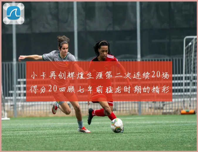 小卡再创辉煌生涯第二次连续20场得分20回顾七年前猛龙时期的精彩表现