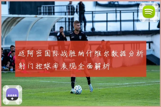 迈阿密国际战胜纳什维尔数据分析射门控球率表现全面解析