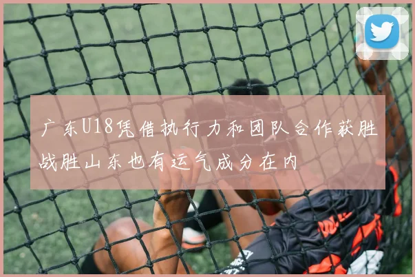 广东U18凭借执行力和团队合作获胜战胜山东也有运气成分在内