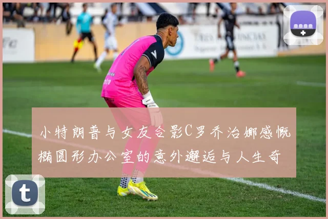 小特朗普与女友合影C罗乔治娜感慨椭圆形办公室的意外邂逅与人生奇遇