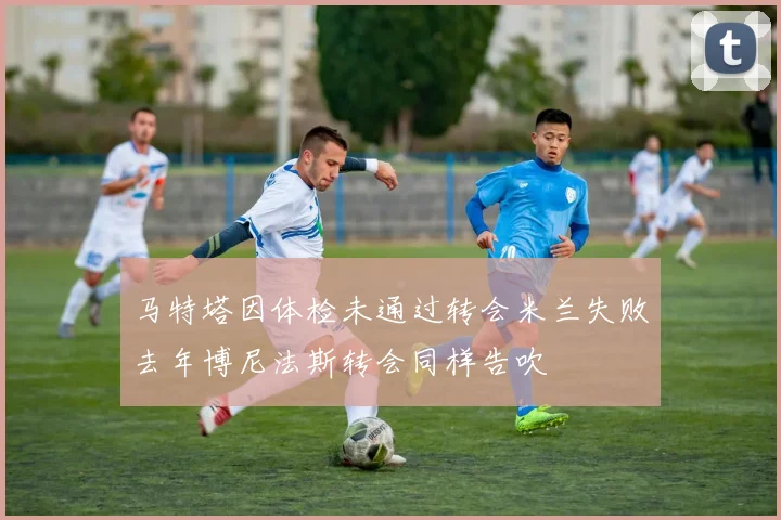 马特塔因体检未通过转会米兰失败去年博尼法斯转会同样告吹