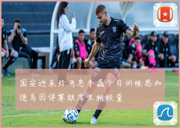 国安迎来好消息李磊今日训练恩加德乌因停赛缺席末轮较量