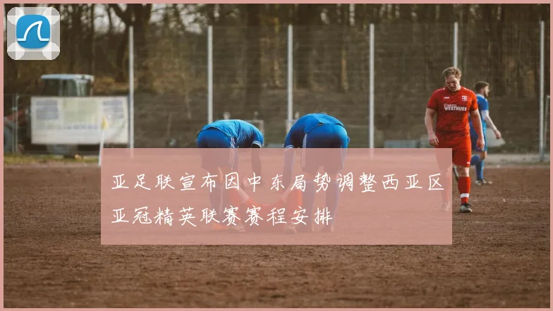亚足联宣布因中东局势调整西亚区亚冠精英联赛赛程安排
