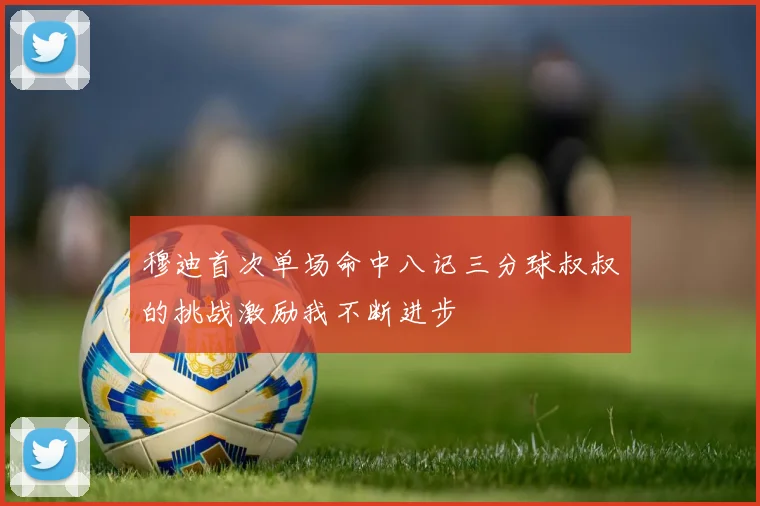 穆迪首次单场命中八记三分球叔叔的挑战激励我不断进步