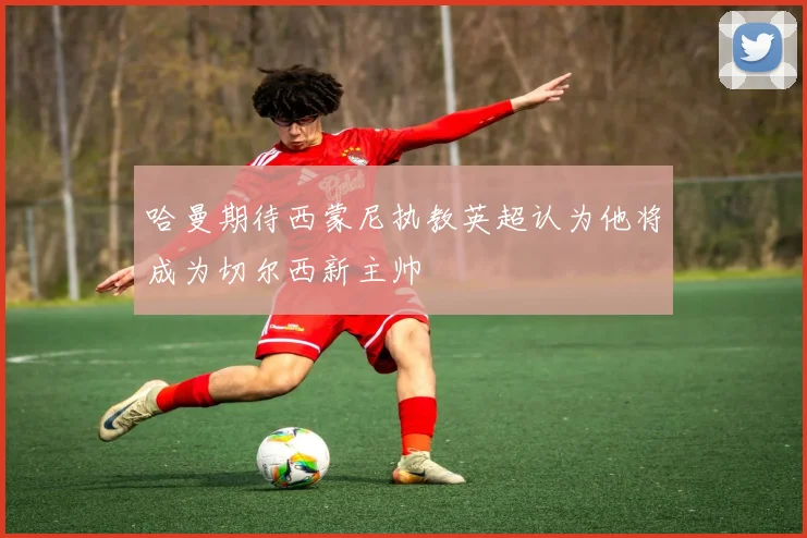 哈曼期待西蒙尼执教英超认为他将成为切尔西新主帅