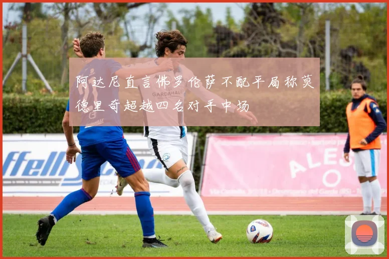 阿达尼直言佛罗伦萨不配平局称莫德里奇超越四名对手中场