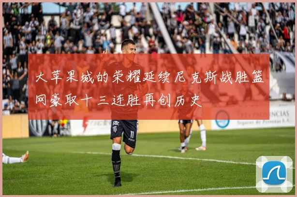 大苹果城的荣耀延续尼克斯战胜篮网豪取十三连胜再创历史