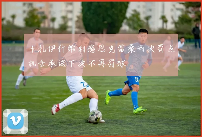 卡扎伊什维利感恩克雷桑两次罚点机会承诺下次不再罚球