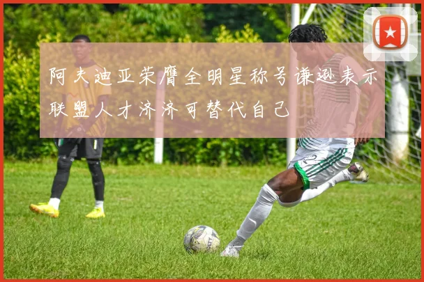 阿夫迪亚荣膺全明星称号谦逊表示联盟人才济济可替代自己