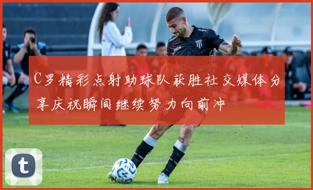 C罗精彩点射助球队获胜社交媒体分享庆祝瞬间继续努力向前冲