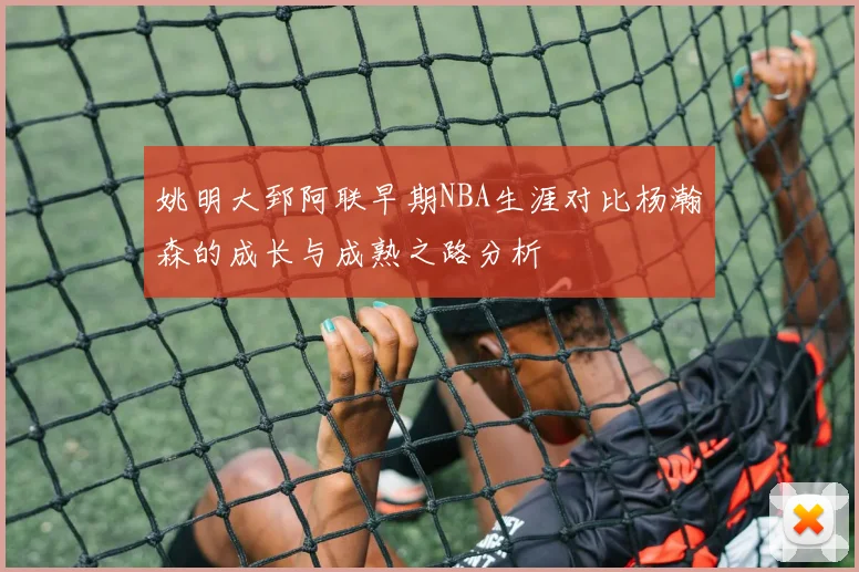 姚明大郅阿联早期NBA生涯对比杨瀚森的成长与成熟之路分析