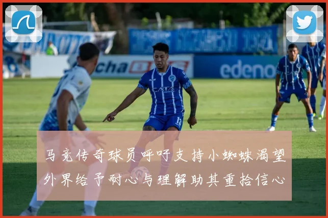 马竞传奇球员呼吁支持小蜘蛛渴望外界给予耐心与理解助其重拾信心