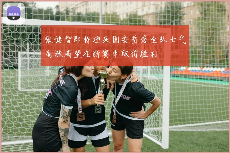 张健智即将迎来国安首秀全队士气高涨渴望在新赛季取得胜利