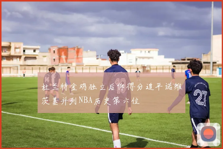 杜兰特金鸡独立后仰得分追平诺维茨基并列NBA历史第六位