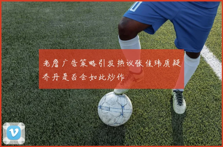 老詹广告策略引发热议张佳玮质疑乔丹是否会如此炒作