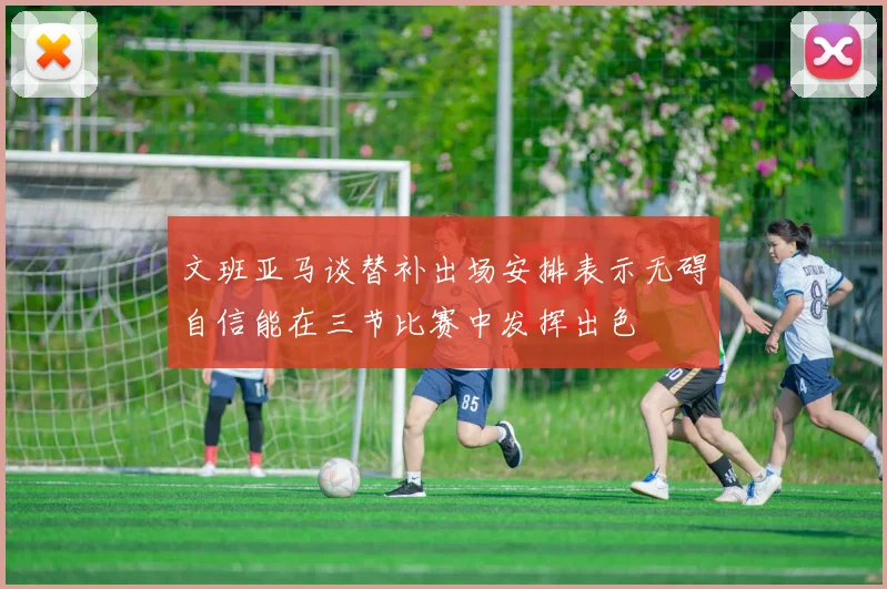 文班亚马谈替补出场安排表示无碍自信能在三节比赛中发挥出色