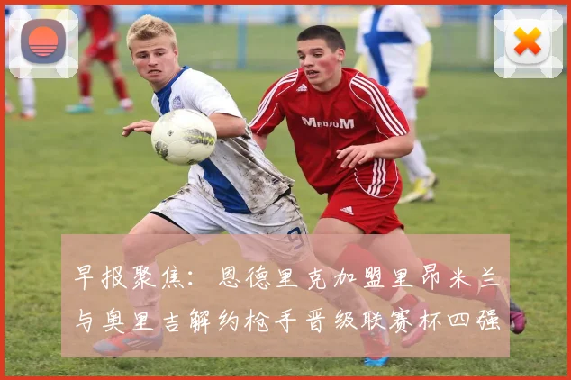 早报聚焦：恩德里克加盟里昂米兰与奥里吉解约枪手晋级联赛杯四强