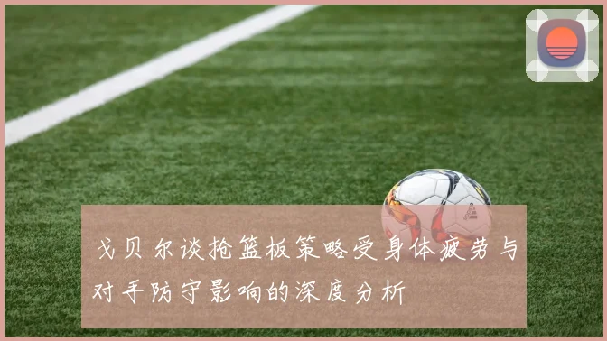 戈贝尔谈抢篮板策略受身体疲劳与对手防守影响的深度分析