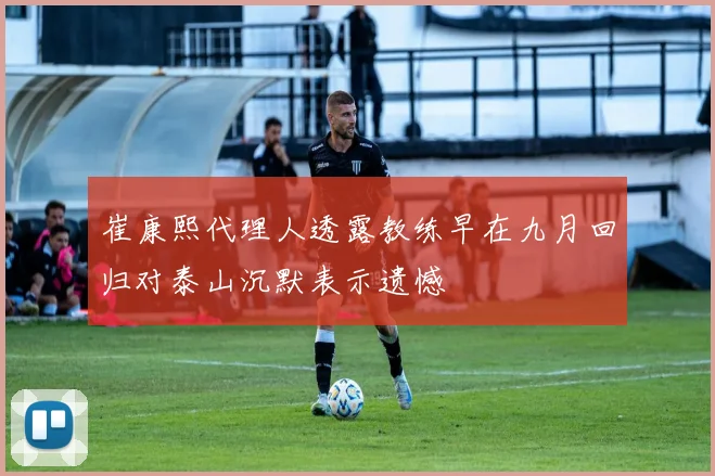 崔康熙代理人透露教练早在九月回归对泰山沉默表示遗憾