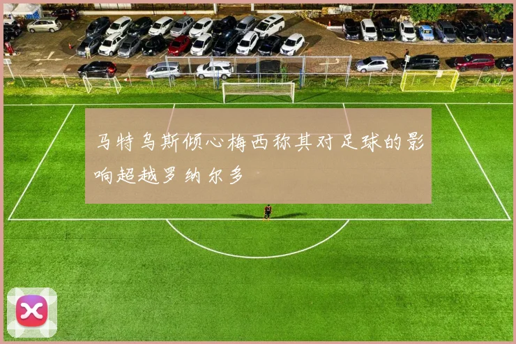 马特乌斯倾心梅西称其对足球的影响超越罗纳尔多