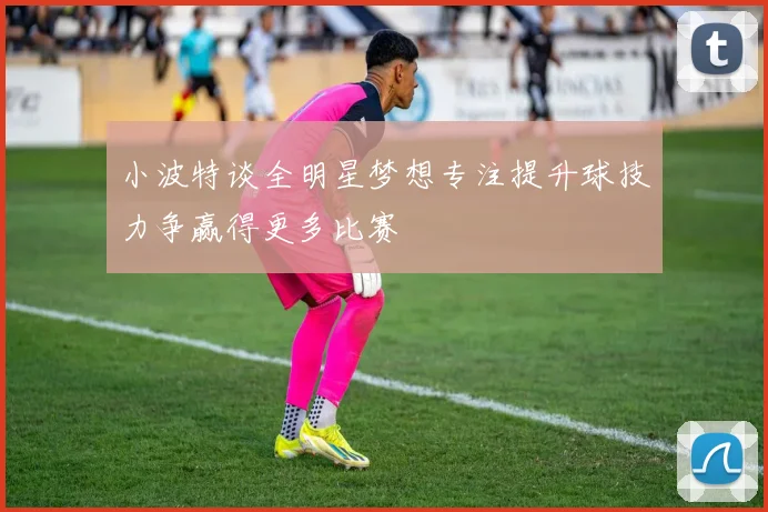 小波特谈全明星梦想专注提升球技力争赢得更多比赛
