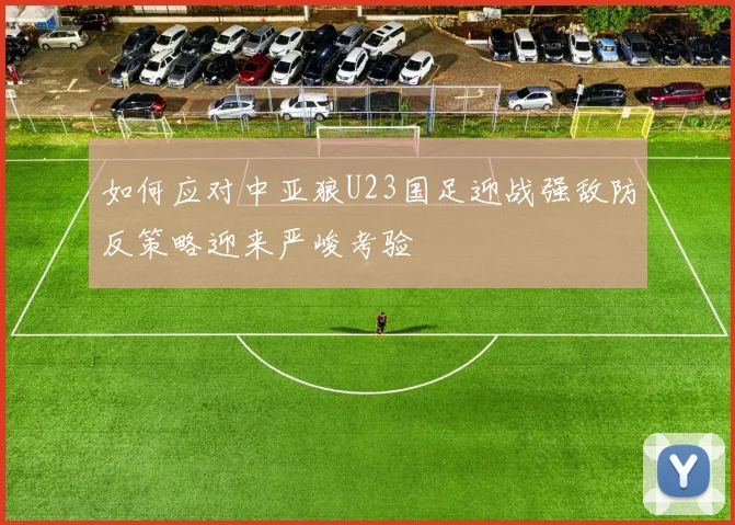 如何应对中亚狼U23国足迎战强敌防反策略迎来严峻考验