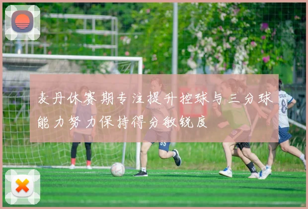 麦丹休赛期专注提升控球与三分球能力努力保持得分敏锐度