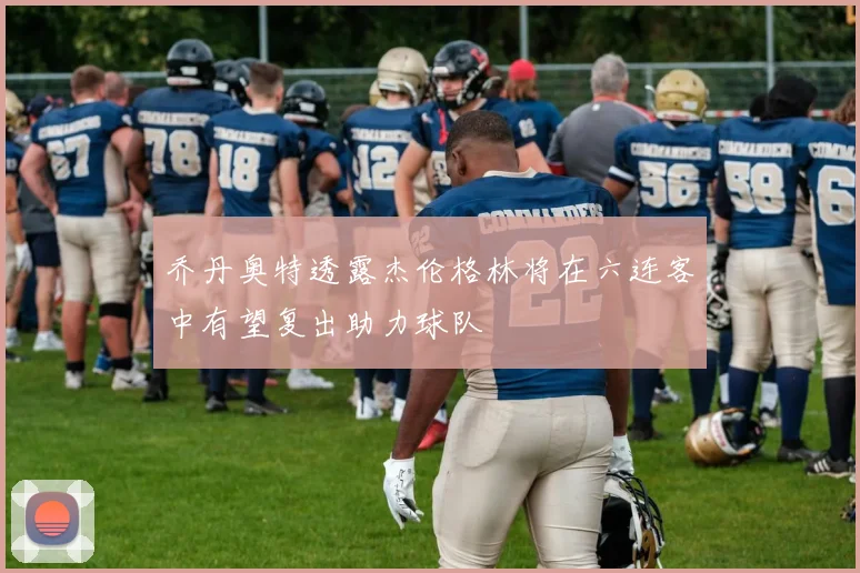 乔丹奥特透露杰伦格林将在六连客中有望复出助力球队