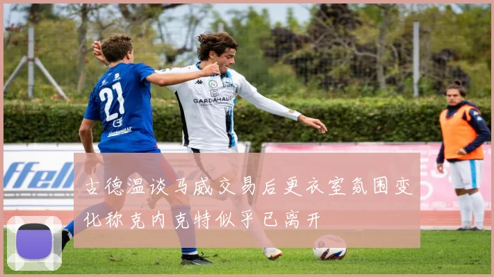 古德温谈马威交易后更衣室氛围变化称克内克特似乎已离开